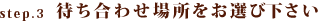 step.3待ち合わせ場所をお選び下さい